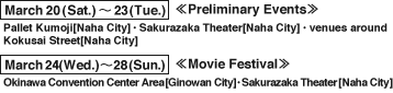 March 20(Sat.)～23(Tue.)<<Preliminary Events>> Pallet Kumoji[Naha City]・Sakurazaka Theater[Naha City]・venues around Kokusai Street[Naha City]　March 24(Wed.)～28(Sun.)<<Movie Festival>> Okinawa Convention Center Area[Ginowan City]・Sakurazaka Theater[Naha City]