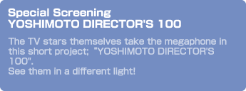 Special Screening YOSHIMOTO DIRECTOR'S 100　The TV stars themselves take the megaphone in this short project;“YOSHIMOTO DIRECTOR'S 100